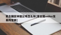 蒙古国区块链公司怎么样[蒙古国mdex交易所官网]