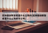 区块链创新智库是什么公司的[区块链创新智库是什么公司的子公司]