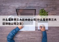 什么是世界三大区块链公司[什么是世界三大区块链公司之首]