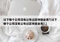 以下哪个公司没有公布过区块链业务?[以下哪个公司没有公布过区块链业务? ]